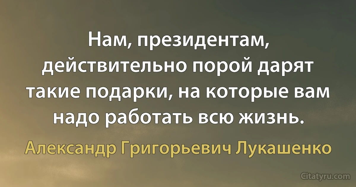 Нам, президентам, действительно порой дарят такие подарки, на которые вам надо работать всю жизнь. (Александр Григорьевич Лукашенко)