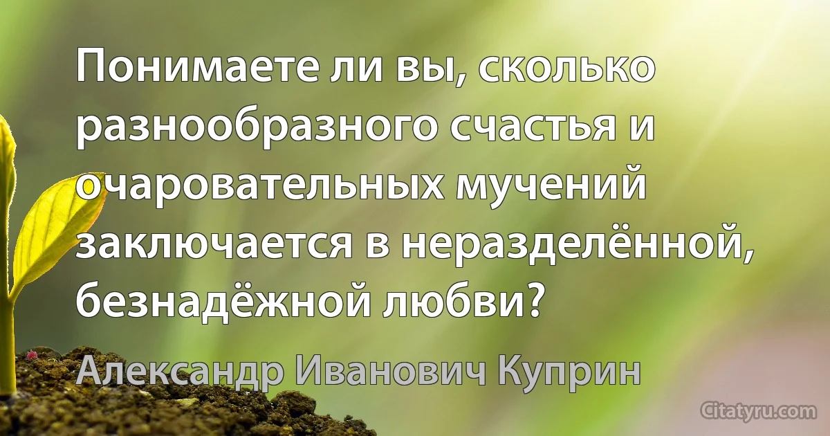 Понимаете ли вы, сколько разнообразного счастья и очаровательных мучений заключается в неразделённой, безнадёжной любви? (Александр Иванович Куприн)