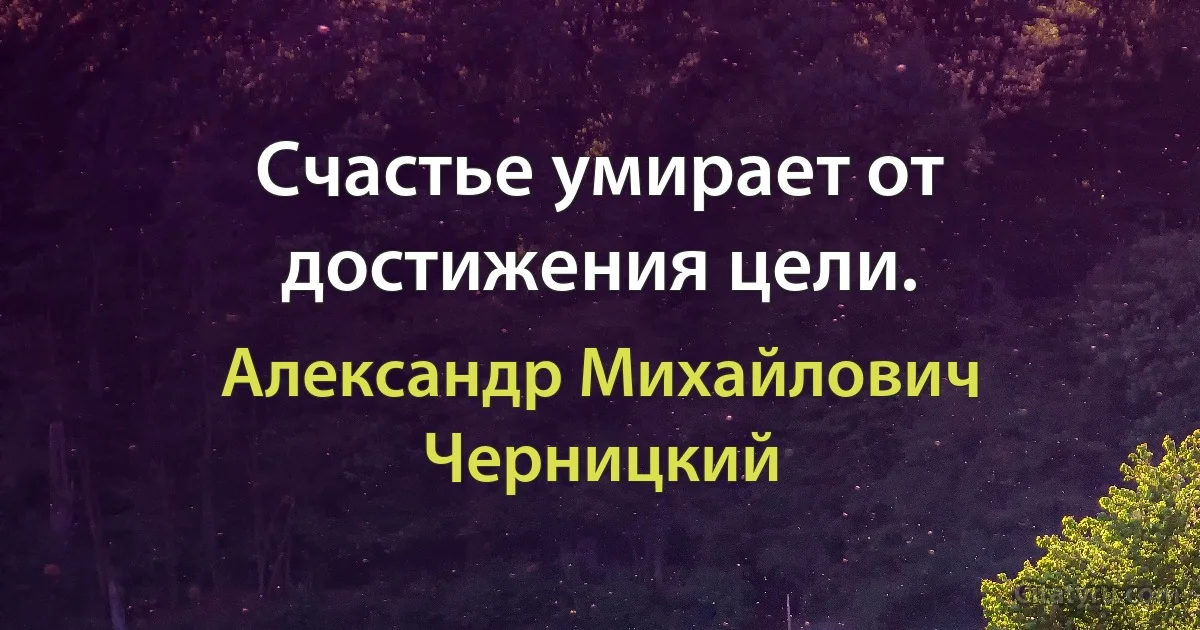 Счастье умирает от достижения цели. (Александр Михайлович Черницкий)