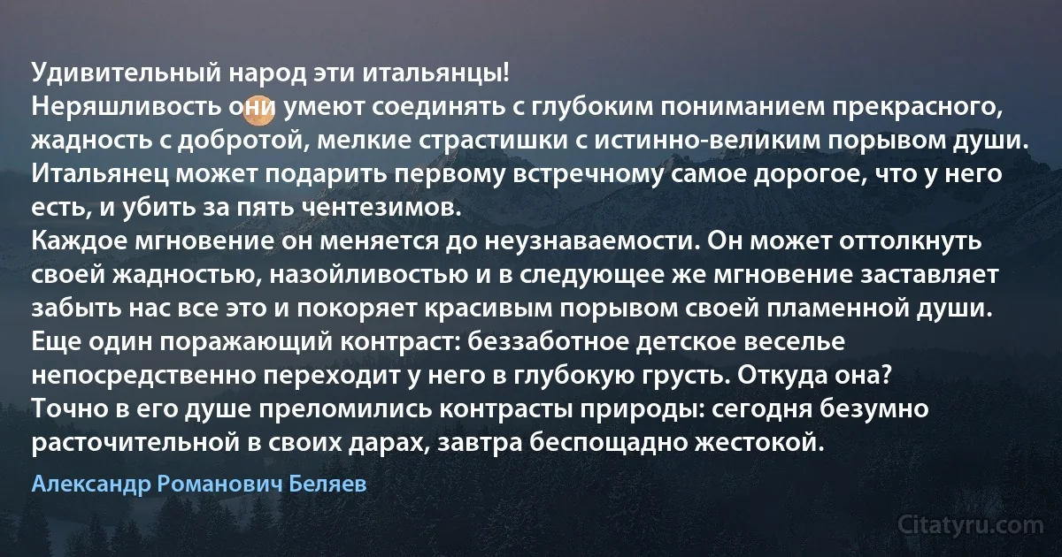 Удивительный народ эти итальянцы!
Неряшливость они умеют соединять с глубоким пониманием прекрасного, жадность с добротой, мелкие страстишки с истинно-великим порывом души. Итальянец может подарить первому встречному самое дорогое, что у него есть, и убить за пять чентезимов.
Каждое мгновение он меняется до неузнаваемости. Он может оттолкнуть своей жадностью, назойливостью и в следующее же мгновение заставляет забыть нас все это и покоряет красивым порывом своей пламенной души.
Еще один поражающий контраст: беззаботное детское веселье непосредственно переходит у него в глубокую грусть. Откуда она?
Точно в его душе преломились контрасты природы: сегодня безумно расточительной в своих дарах, завтра беспощадно жестокой. (Александр Романович Беляев)