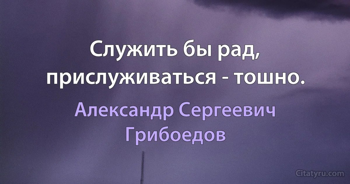 Служить бы рад, прислуживаться - тошно. (Александр Сергеевич Грибоедов)