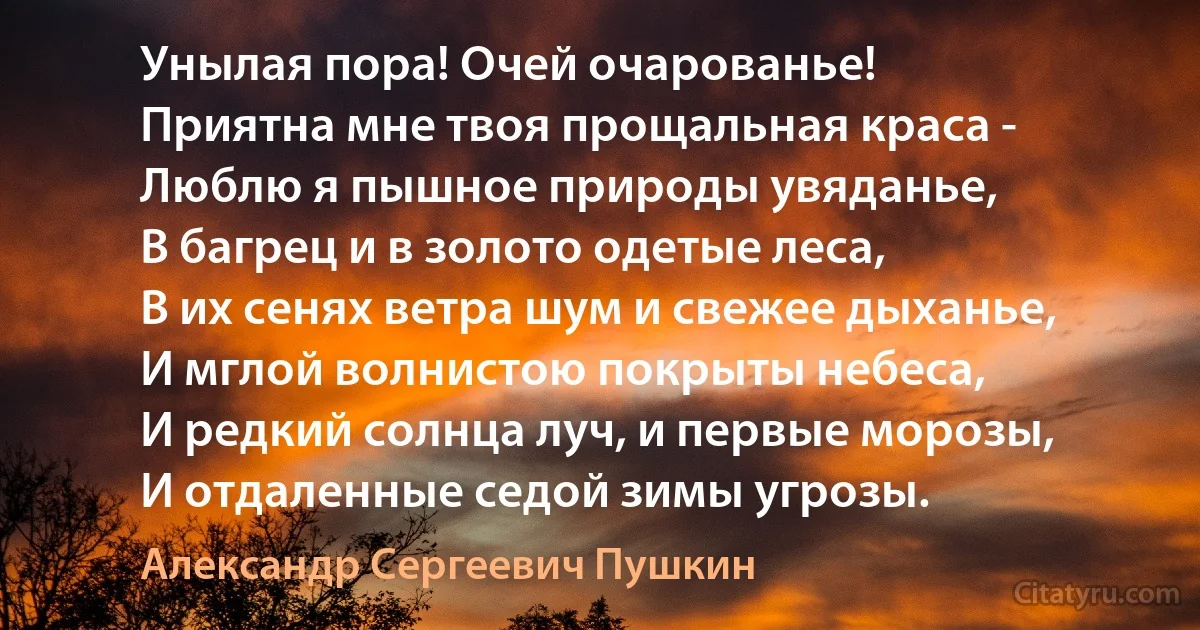 Унылая пора! Очей очарованье!
Приятна мне твоя прощальная краса -
Люблю я пышное природы увяданье,
В багрец и в золото одетые леса,
В их сенях ветра шум и свежее дыханье,
И мглой волнистою покрыты небеса,
И редкий солнца луч, и первые морозы,
И отдаленные седой зимы угрозы. (Александр Сергеевич Пушкин)