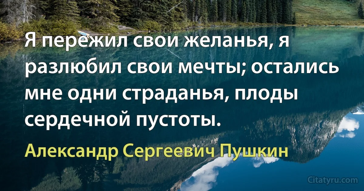 Я пережил свои желанья, я разлюбил свои мечты; остались мне одни страданья, плоды сердечной пустоты. (Александр Сергеевич Пушкин)