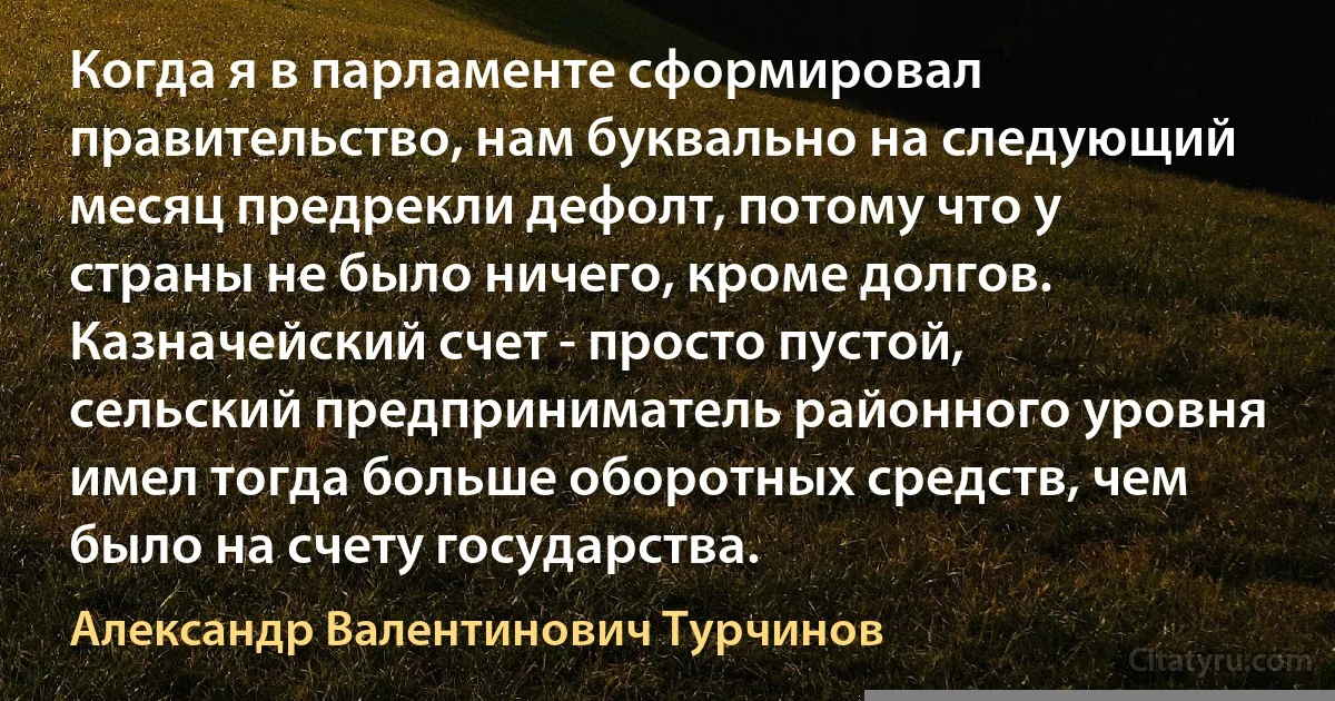 Когда я в парламенте сформировал правительство, нам буквально на следующий месяц предрекли дефолт, потому что у страны не было ничего, кроме долгов. Казначейский счет - просто пустой, сельский предприниматель районного уровня имел тогда больше оборотных средств, чем было на счету государства. (Александр Валентинович Турчинов)