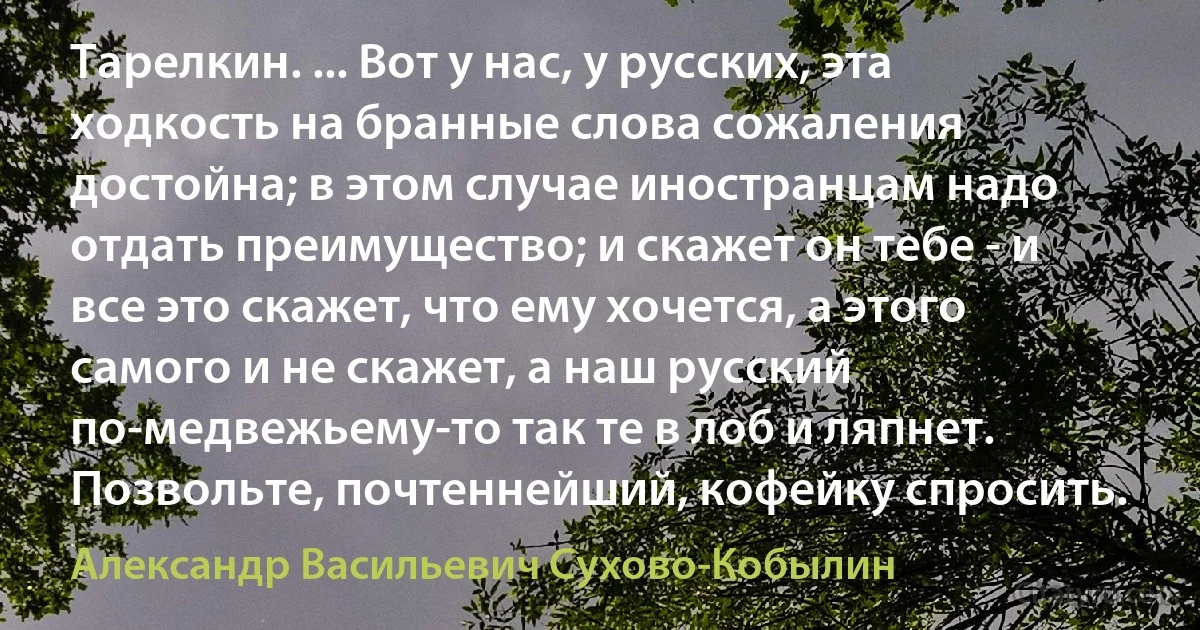 Тарелкин. ... Вот у нас, у русских, эта ходкость на бранные слова сожаления достойна; в этом случае иностранцам надо отдать преимущество; и скажет он тебе - и все это скажет, что ему хочется, а этого самого и не скажет, а наш русский по-медвежьему-то так те в лоб и ляпнет. Позвольте, почтеннейший, кофейку спросить. (Александр Васильевич Сухово-Кобылин)