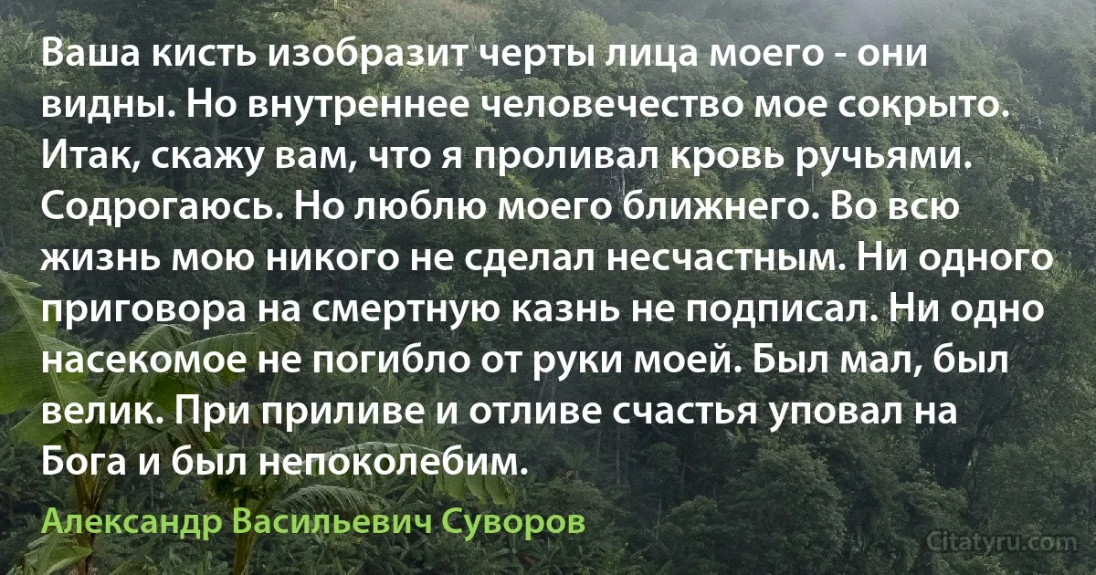 Ваша кисть изобразит черты лица моего - они видны. Но внутреннее человечество мое сокрыто. Итак, скажу вам, что я проливал кровь ручьями. Содрогаюсь. Но люблю моего ближнего. Во всю жизнь мою никого не сделал несчастным. Ни одного приговора на смертную казнь не подписал. Ни одно насекомое не погибло от руки моей. Был мал, был велик. При приливе и отливе счастья уповал на Бога и был непоколебим. (Александр Васильевич Суворов)