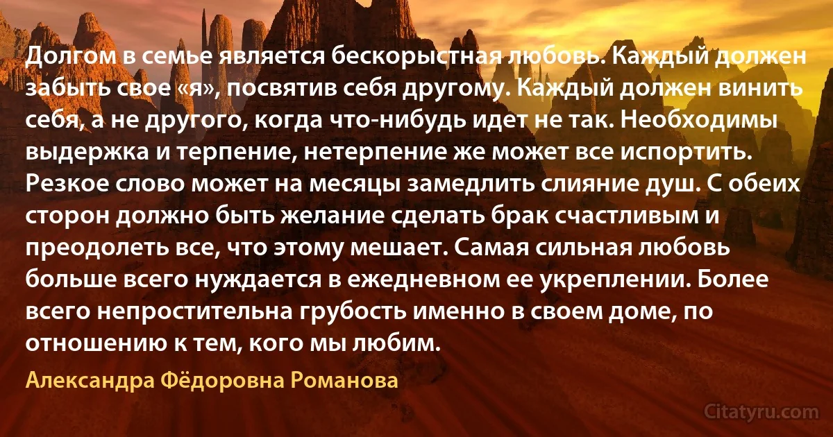 Долгом в семье является бескорыстная любовь. Каждый должен забыть свое «я», посвятив себя другому. Каждый должен винить себя, а не другого, когда что-нибудь идет не так. Необходимы выдержка и терпение, нетерпение же может все испортить. Резкое слово может на месяцы замедлить слияние душ. С обеих сторон должно быть желание сделать брак счастливым и преодолеть все, что этому мешает. Самая сильная любовь больше всего нуждается в ежедневном ее укреплении. Более всего непростительна грубость именно в своем доме, по отношению к тем, кого мы любим. (Александра Фёдоровна Романова)