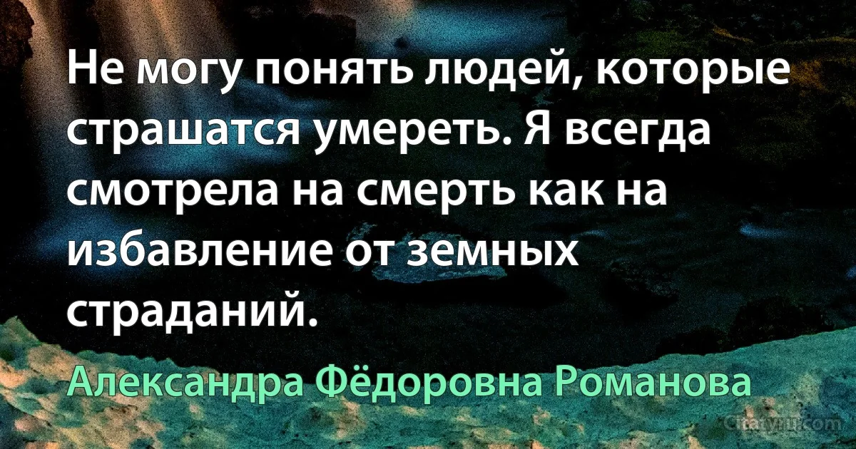 Не могу понять людей, которые страшатся умереть. Я всегда смотрела на смерть как на избавление от земных страданий. (Александра Фёдоровна Романова)