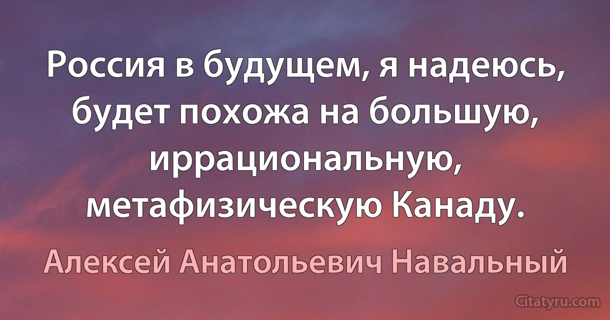 Россия в будущем, я надеюсь, будет похожа на большую, иррациональную, метафизическую Канаду. (Алексей Анатольевич Навальный)