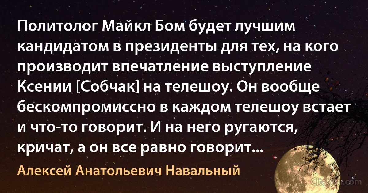 Политолог Майкл Бом будет лучшим кандидатом в президенты для тех, на кого производит впечатление выступление Ксении [Собчак] на телешоу. Он вообще бескомпромиссно в каждом телешоу встает и что-то говорит. И на него ругаются, кричат, а он все равно говорит... (Алексей Анатольевич Навальный)