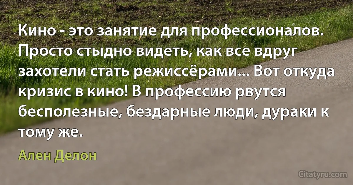 Кино - это занятие для профессионалов. Просто стыдно видеть, как все вдруг захотели стать режиссёрами... Вот откуда кризис в кино! В профессию рвутся бесполезные, бездарные люди, дураки к тому же. (Ален Делон)