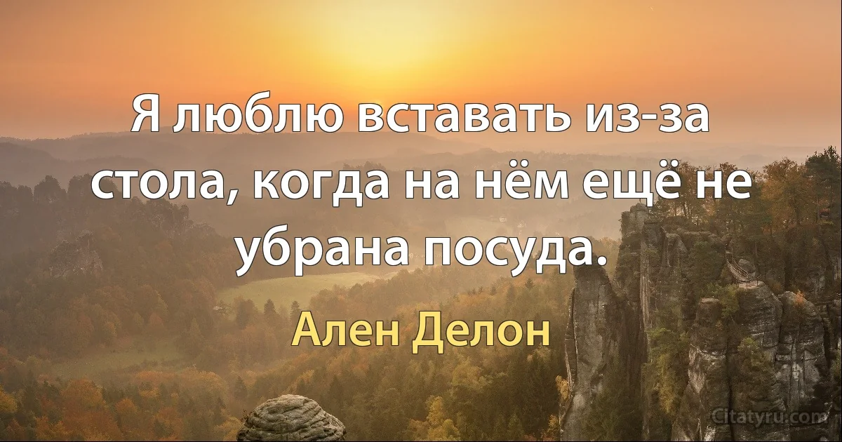 Я люблю вставать из-за стола, когда на нём ещё не убрана посуда. (Ален Делон)