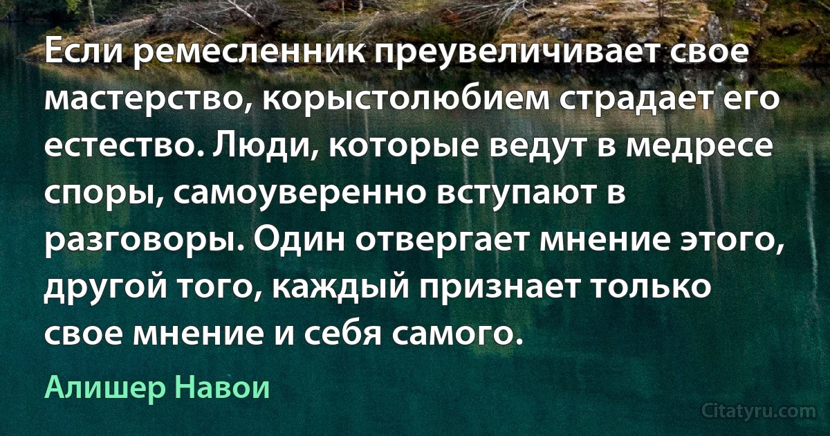 Если ремесленник преувеличивает свое мастерство, корыстолюбием страдает его естество. Люди, которые ведут в медресе споры, самоуверенно вступают в разговоры. Один отвергает мнение этого, другой того, каждый признает только свое мнение и себя самого. (Алишер Навои)