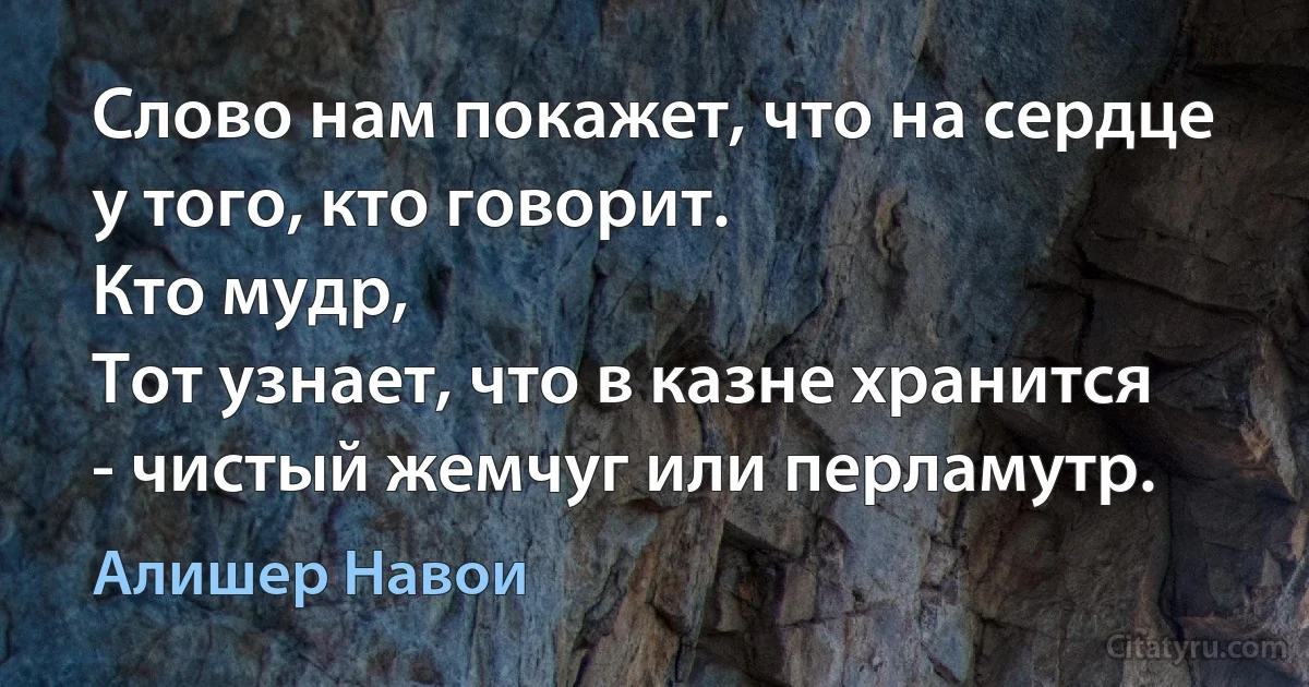 Слово нам покажет, что на сердце у того, кто говорит.
Кто мудр,
Тот узнает, что в казне хранится - чистый жемчуг или перламутр. (Алишер Навои)