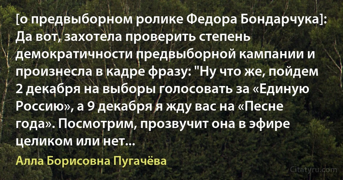 [о предвыборном ролике Федора Бондарчука]: Да вот, захотела проверить степень демократичности предвыборной кампании и произнесла в кадре фразу: "Ну что же, пойдем 2 декабря на выборы голосовать за «Единую Россию», а 9 декабря я жду вас на «Песне года». Посмотрим, прозвучит она в эфире целиком или нет... (Алла Борисовна Пугачёва)