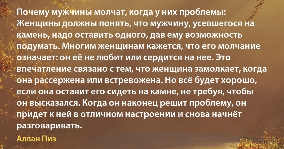 Почему мужчины молчат, когда у них проблемы:
Женщины должны понять, что мужчину, усевшегося на камень, надо оставить одного, дав ему возможность подумать. Многим женщинам кажется, что его молчание означает: он её не любит или сердится на нее. Это впечатление связано с тем, что женщина замолкает, когда она рассержена или встревожена. Но всё будет хорошо, если она оставит его сидеть на камне, не требуя, чтобы он высказался. Когда он наконец решит проблему, он придет к ней в отличном настроении и снова начнёт разговаривать. (Аллан Пиз)