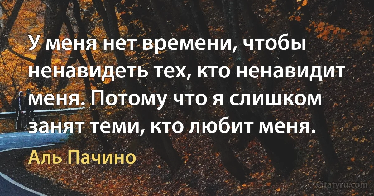 У меня нет времени, чтобы ненавидеть тех, кто ненавидит меня. Потому что я слишком занят теми, кто любит меня. (Аль Пачино)