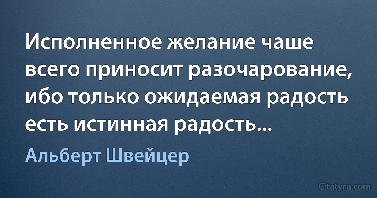 Исполненное желание чаше всего приносит разочарование, ибо только ожидаемая радость есть истинная радость... (Альберт Швейцер)