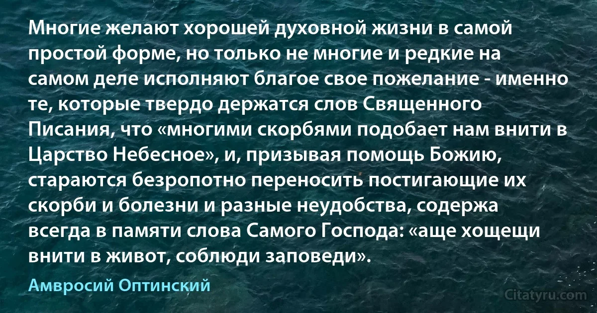 Многие желают хорошей духовной жизни в самой простой форме, но только не многие и редкие на самом деле исполняют благое свое пожелание - именно те, которые твердо держатся слов Священного Писания, что «многими скорбями подобает нам внити в Царство Небесное», и, призывая помощь Божию, стараются безропотно переносить постигающие их скорби и болезни и разные неудобства, содержа всегда в памяти слова Самого Господа: «аще хощещи внити в живот, соблюди заповеди». (Амвросий Оптинский)