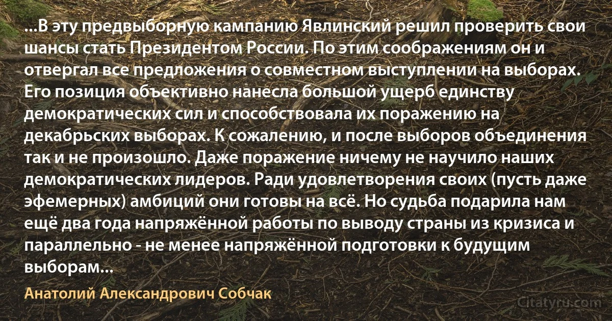 ...В эту предвыборную кампанию Явлинский решил проверить свои шансы стать Президентом России. По этим соображениям он и отвергал все предложения о совместном выступлении на выборах. Его позиция объективно нанесла большой ущерб единству демократических сил и способствовала их поражению на декабрьских выборах. К сожалению, и после выборов объединения так и не произошло. Даже поражение ничему не научило наших демократических лидеров. Ради удовлетворения своих (пусть даже эфемерных) амбиций они готовы на всё. Но судьба подарила нам ещё два года напряжённой работы по выводу страны из кризиса и параллельно - не менее напряжённой подготовки к будущим выборам... (Анатолий Александрович Собчак)