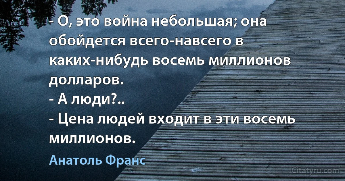 - О, это война небольшая; она обойдется всего-навсего в каких-нибудь восемь миллионов долларов.
- А люди?..
- Цена людей входит в эти восемь миллионов. (Анатоль Франс)