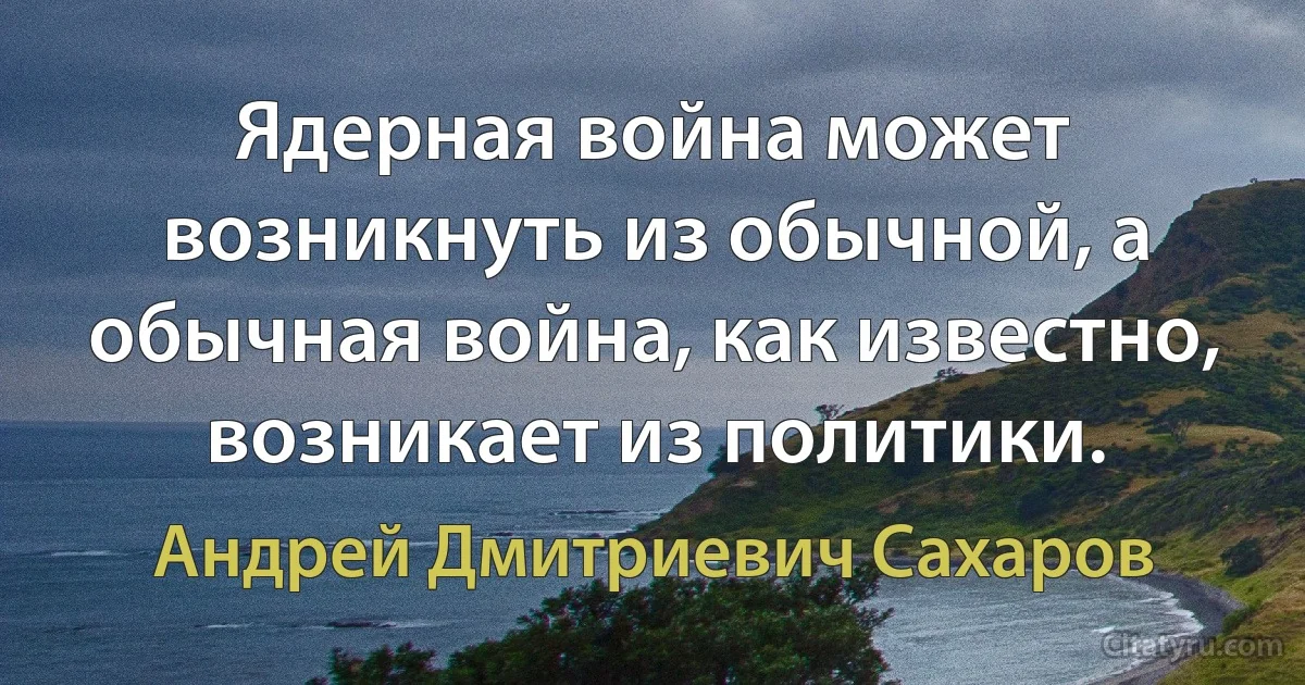 Ядерная война может возникнуть из обычной, а обычная война, как известно, возникает из политики. (Андрей Дмитриевич Сахаров)