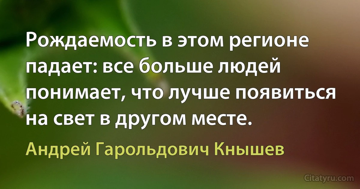 Рождаемость в этом регионе падает: все больше людей понимает, что лучше появиться на свет в другом месте. (Андрей Гарольдович Кнышев)