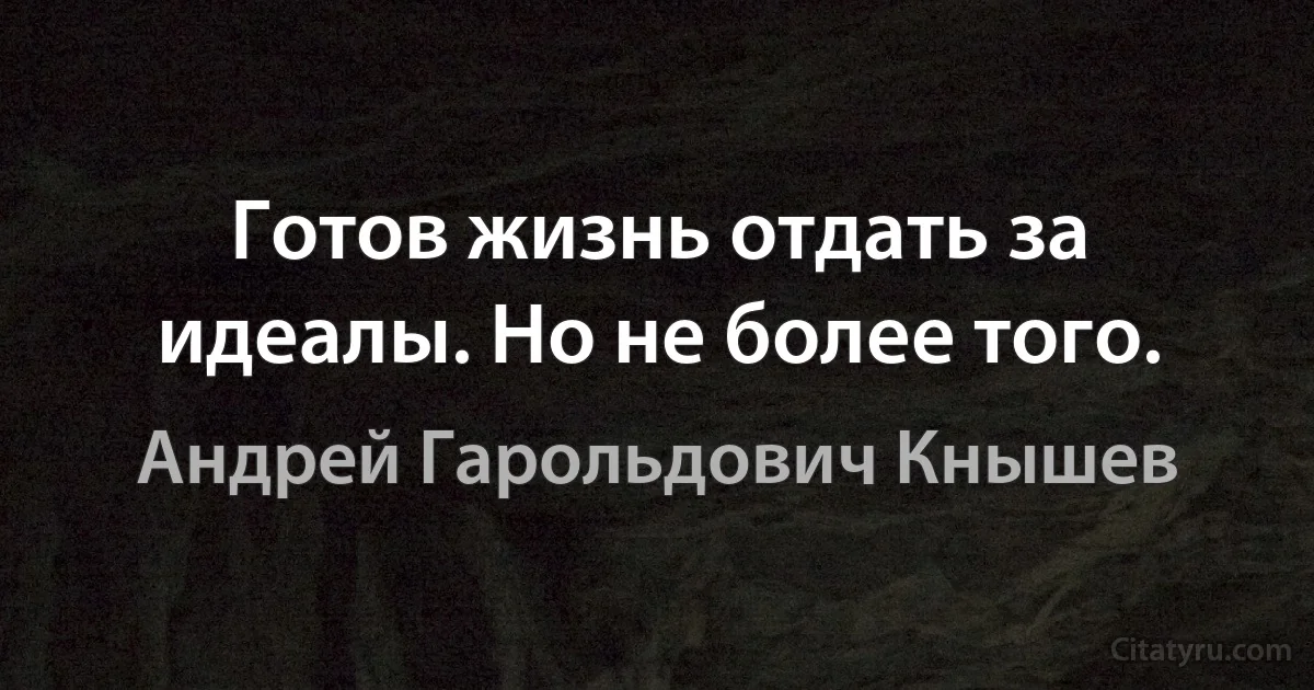 Готов жизнь отдать за идеалы. Но не более того. (Андрей Гарольдович Кнышев)