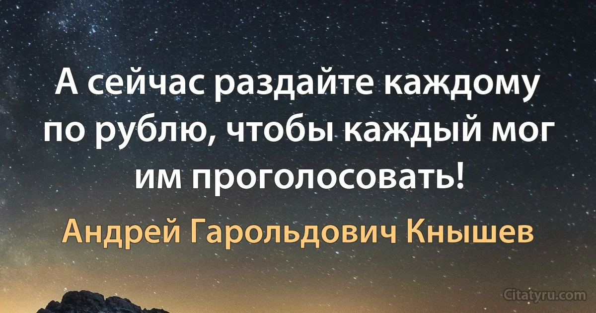 А сейчас раздайте каждому по рублю, чтобы каждый мог им проголосовать! (Андрей Гарольдович Кнышев)