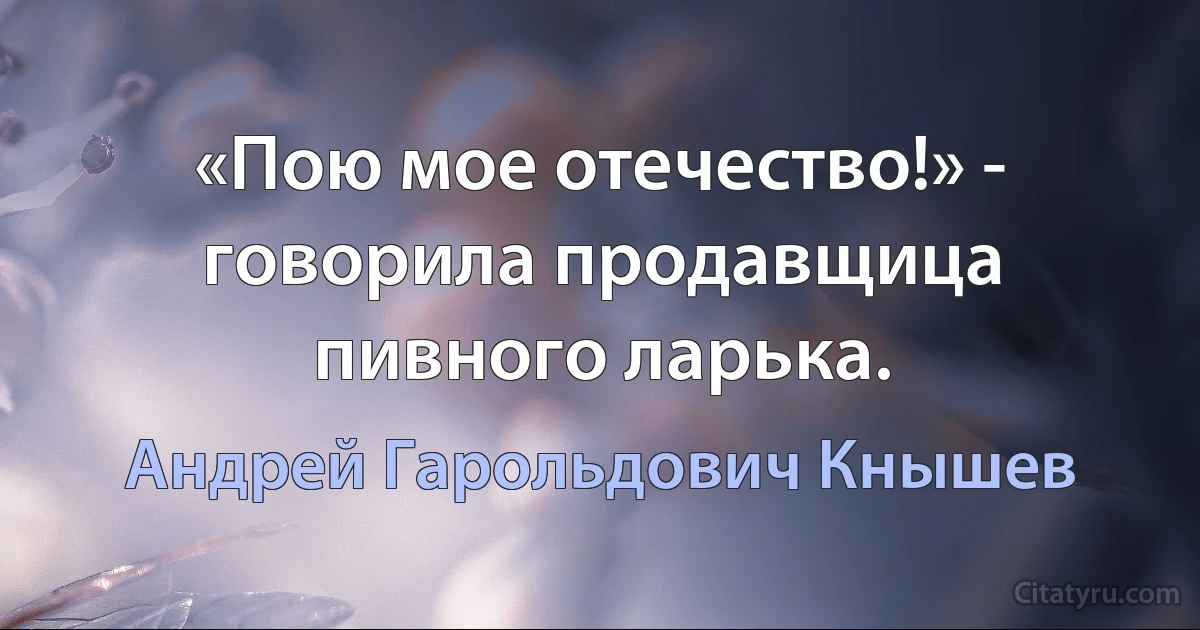 «Пою мое отечество!» - говорила продавщица пивного ларька. (Андрей Гарольдович Кнышев)