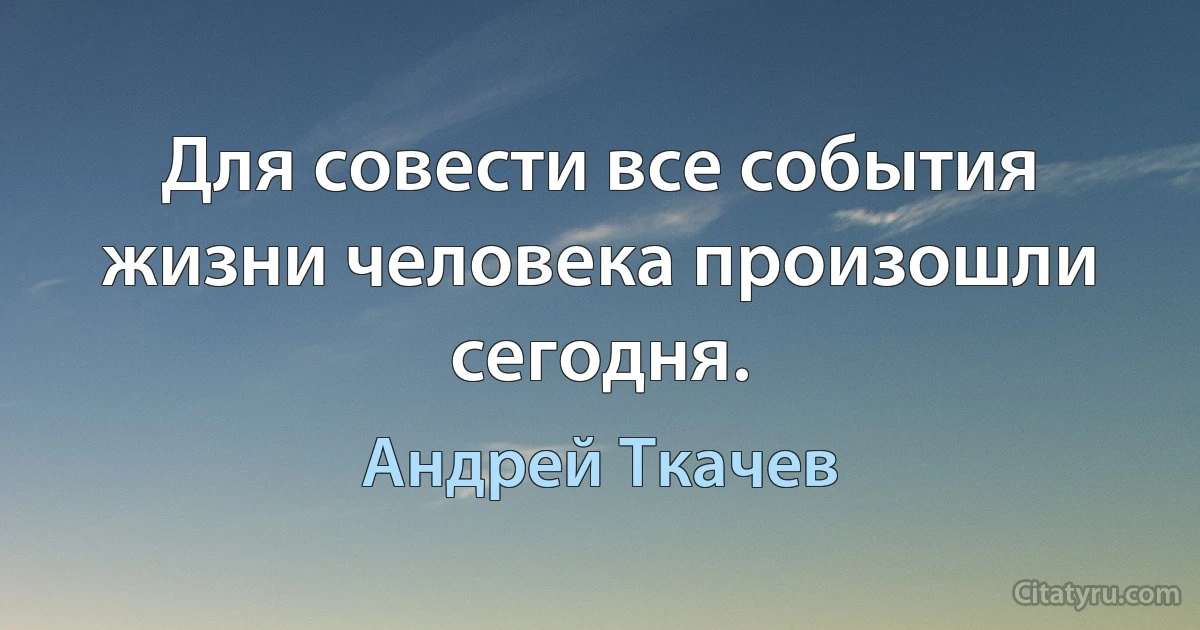 Для совести все события жизни человека произошли сегодня. (Андрей Ткачев)