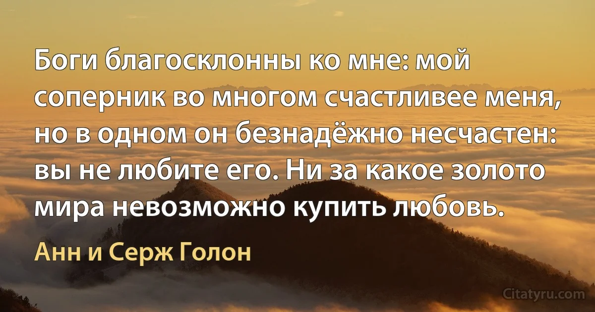 Боги благосклонны ко мне: мой соперник во многом счастливее меня, но в одном он безнадёжно несчастен: вы не любите его. Ни за какое золото мира невозможно купить любовь. (Анн и Серж Голон)