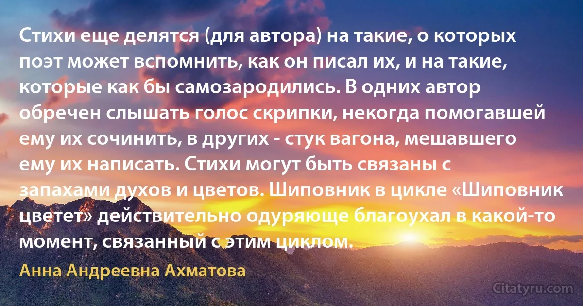 Стихи еще делятся (для автора) на такие, о которых поэт может вспомнить, как он писал их, и на такие, которые как бы самозародились. В одних автор обречен слышать голос скрипки, некогда помогавшей ему их сочинить, в других - стук вагона, мешавшего ему их написать. Стихи могут быть связаны с запахами духов и цветов. Шиповник в цикле «Шиповник цветет» действительно одуряюще благоухал в какой-то момент, связанный с этим циклом. (Анна Андреевна Ахматова)