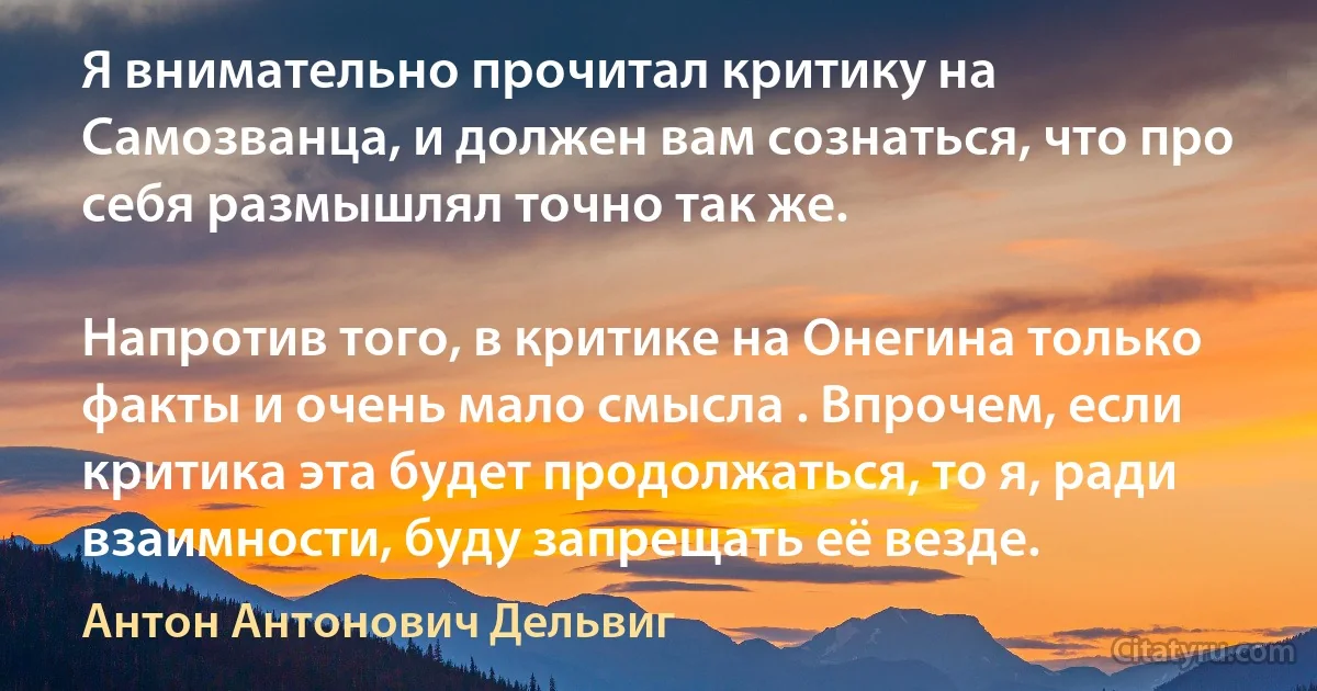 Я внимательно прочитал критику на Самозванца, и должен вам сознаться, что про себя размышлял точно так же.

Напротив того, в критике на Онегина только факты и очень мало смысла . Впрочем, если критика эта будет продолжаться, то я, ради взаимности, буду запрещать её везде. (Антон Антонович Дельвиг)