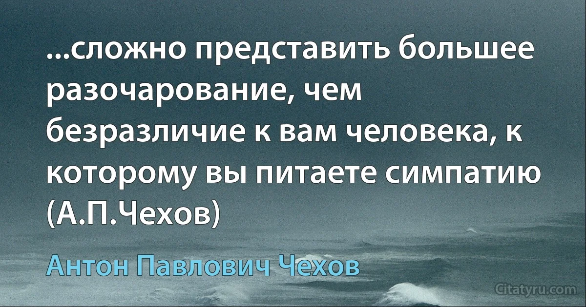 ...сложно представить большее разочарование, чем безразличие к вам человека, к которому вы питаете симпатию
(А.П.Чехов) (Антон Павлович Чехов)