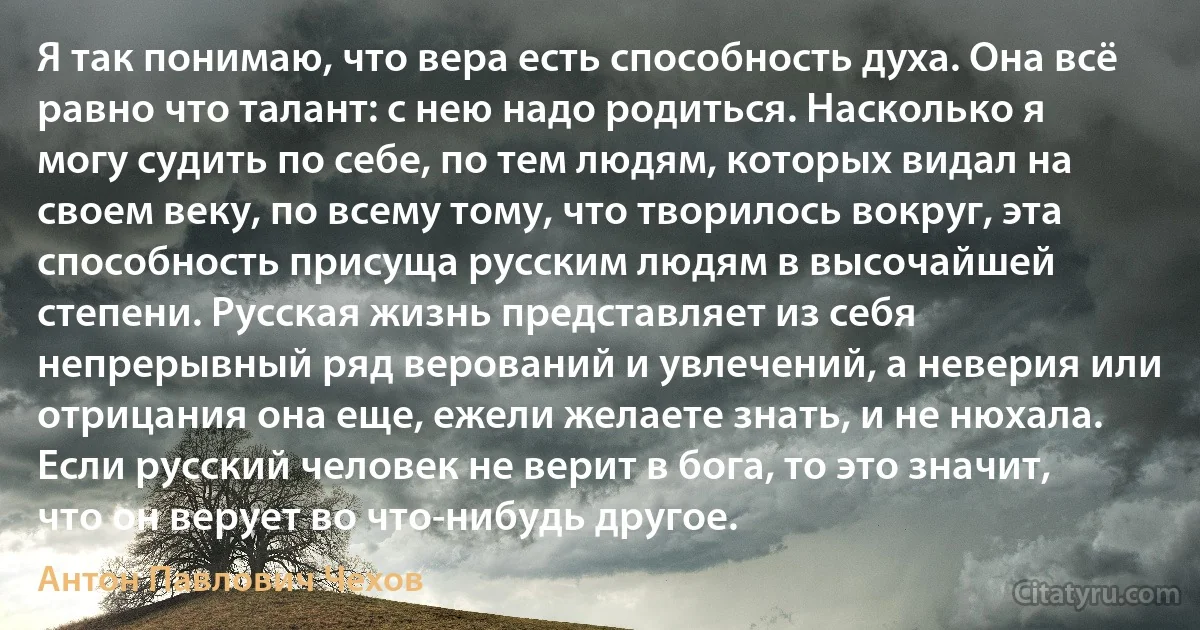 Я так понимаю, что вера есть способность духа. Она всё равно что талант: с нею надо родиться. Насколько я могу судить по себе, по тем людям, которых видал на своем веку, по всему тому, что творилось вокруг, эта способность присуща русским людям в высочайшей степени. Русская жизнь представляет из себя непрерывный ряд верований и увлечений, а неверия или отрицания она еще, ежели желаете знать, и не нюхала. Если русский человек не верит в бога, то это значит, что он верует во что-нибудь другое. (Антон Павлович Чехов)