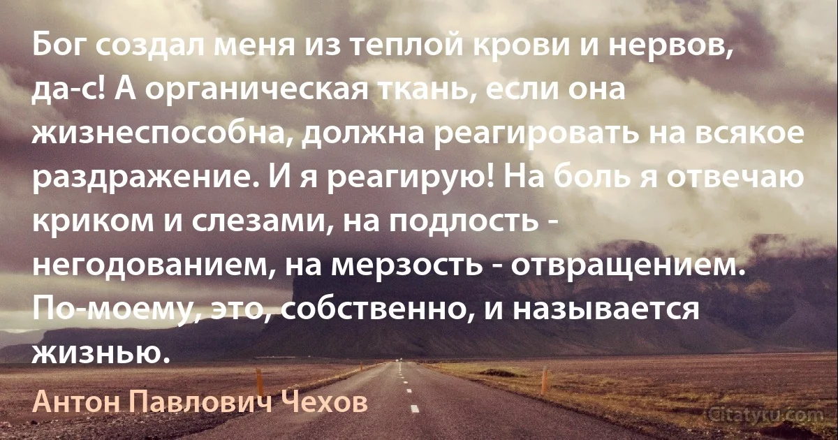 Бог создал меня из теплой крови и нервов, да-с! А органическая ткань, если она жизнеспособна, должна реагировать на всякое раздражение. И я реагирую! На боль я отвечаю криком и слезами, на подлость - негодованием, на мерзость - отвращением. По-моему, это, собственно, и называется жизнью. (Антон Павлович Чехов)