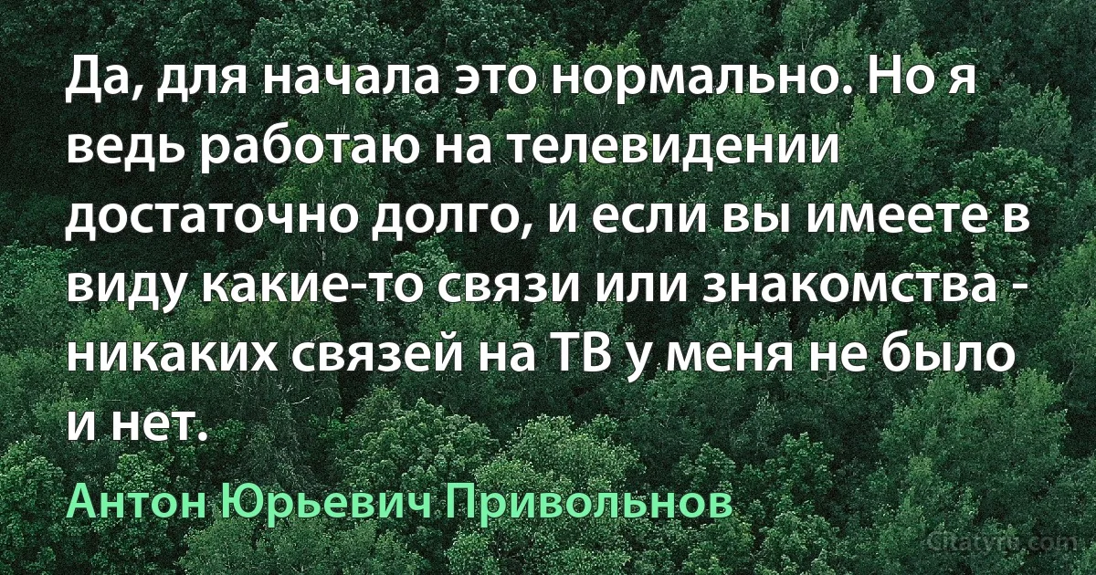 Да, для начала это нормально. Но я ведь работаю на телевидении достаточно долго, и если вы имеете в виду какие-то связи или знакомства - никаких связей на ТВ у меня не было и нет. (Антон Юрьевич Привольнов)