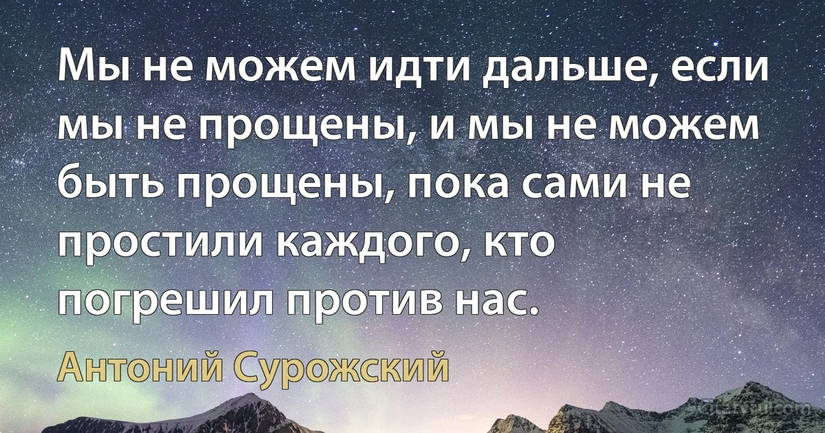 Мы не можем идти дальше, если мы не прощены, и мы не можем быть прощены, пока сами не простили каждого, кто погрешил против нас. (Антоний Сурожский)