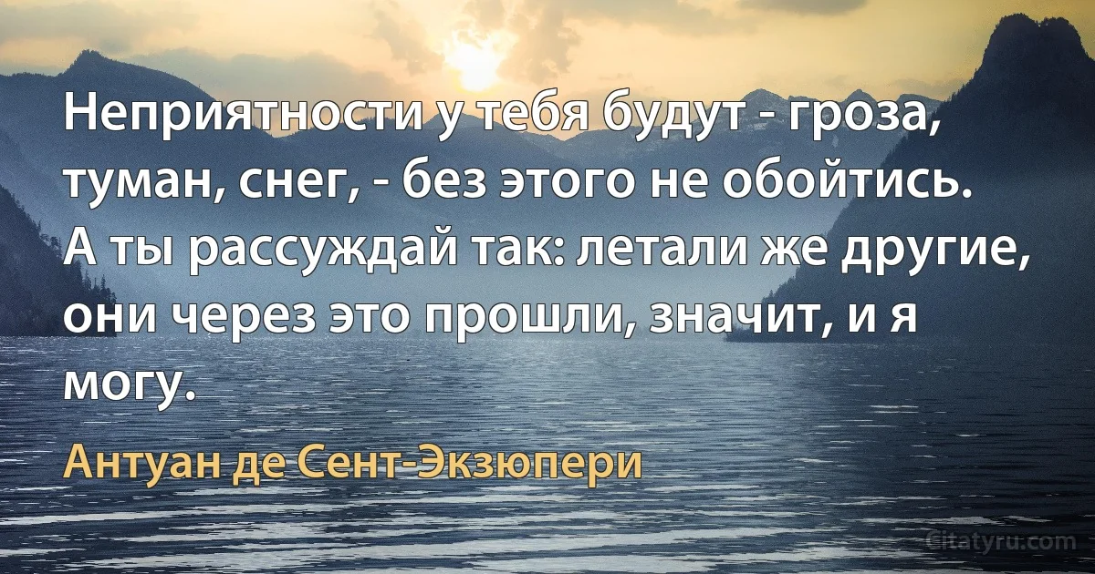 Неприятности у тебя будут - гроза, туман, снег, - без этого не обойтись.
А ты рассуждай так: летали же другие, они через это прошли, значит, и я могу. (Антуан де Сент-Экзюпери)