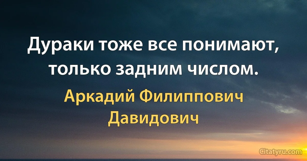 Дураки тоже все понимают, только задним числом. (Аркадий Филиппович Давидович)