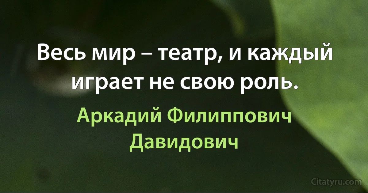 Весь мир – театр, и каждый играет не свою роль. (Аркадий Филиппович Давидович)