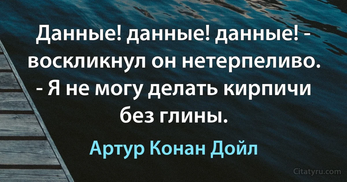 Данные! данные! данные! - воскликнул он нетерпеливо. - Я не могу делать кирпичи без глины. (Артур Конан Дойл)