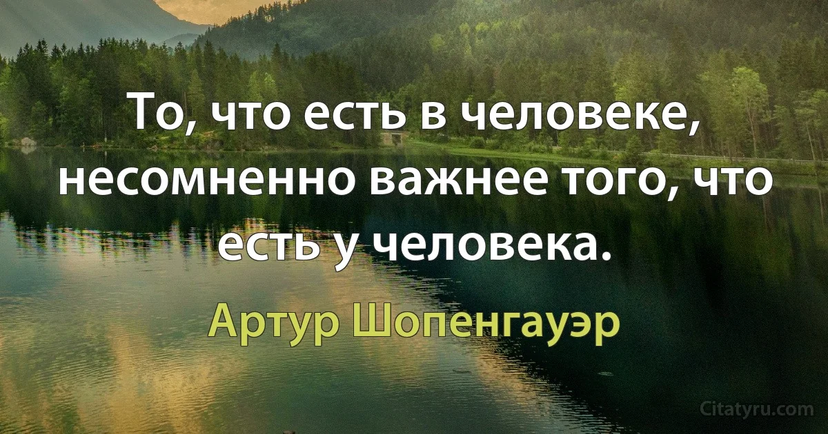 То, что есть в человеке, несомненно важнее того, что есть у человека. (Артур Шопенгауэр)