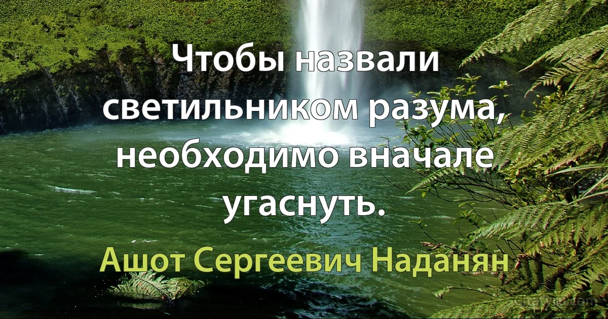 Чтобы назвали светильником разума, необходимо вначале угаснуть. (Ашот Сергеевич Наданян)