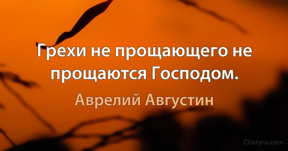 Грехи не прощающего не прощаются Господом. (Аврелий Августин)