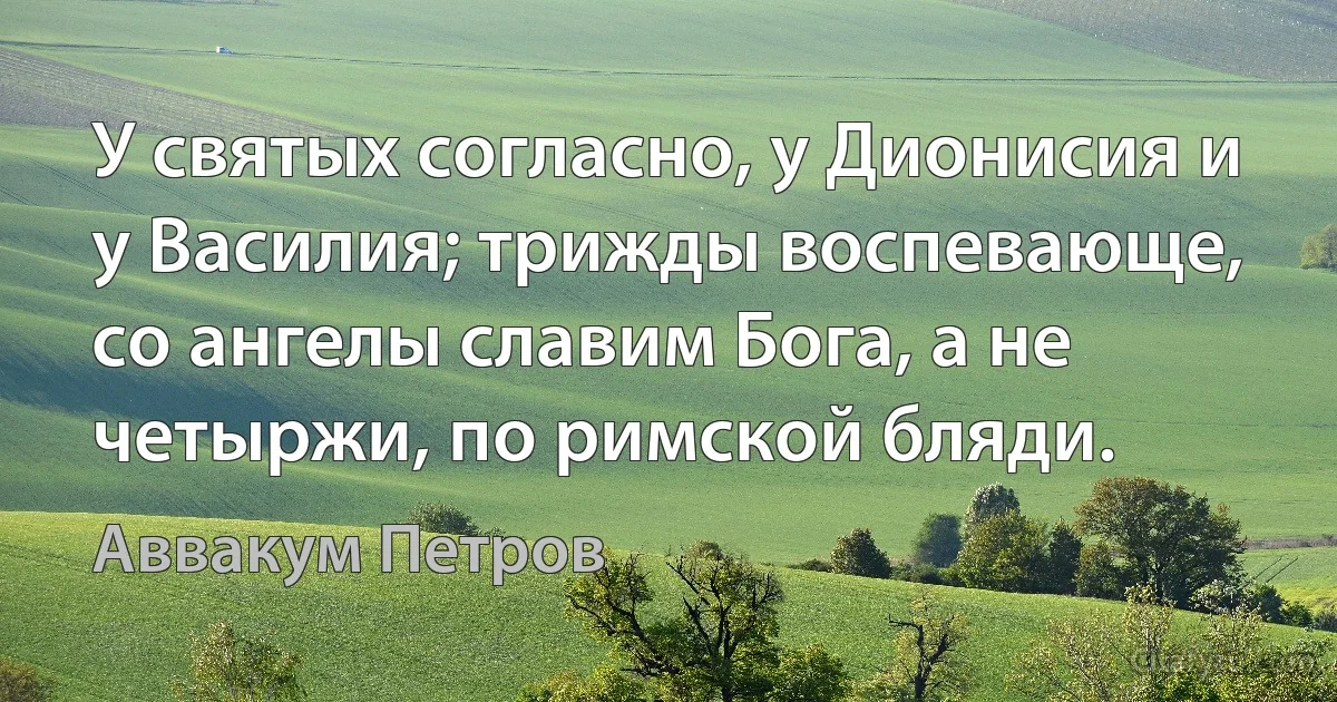 У святых согласно, у Дионисия и у Василия; трижды воспевающе, со ангелы славим Бога, а не четыржи, по римской бляди. (Аввакум Петров)