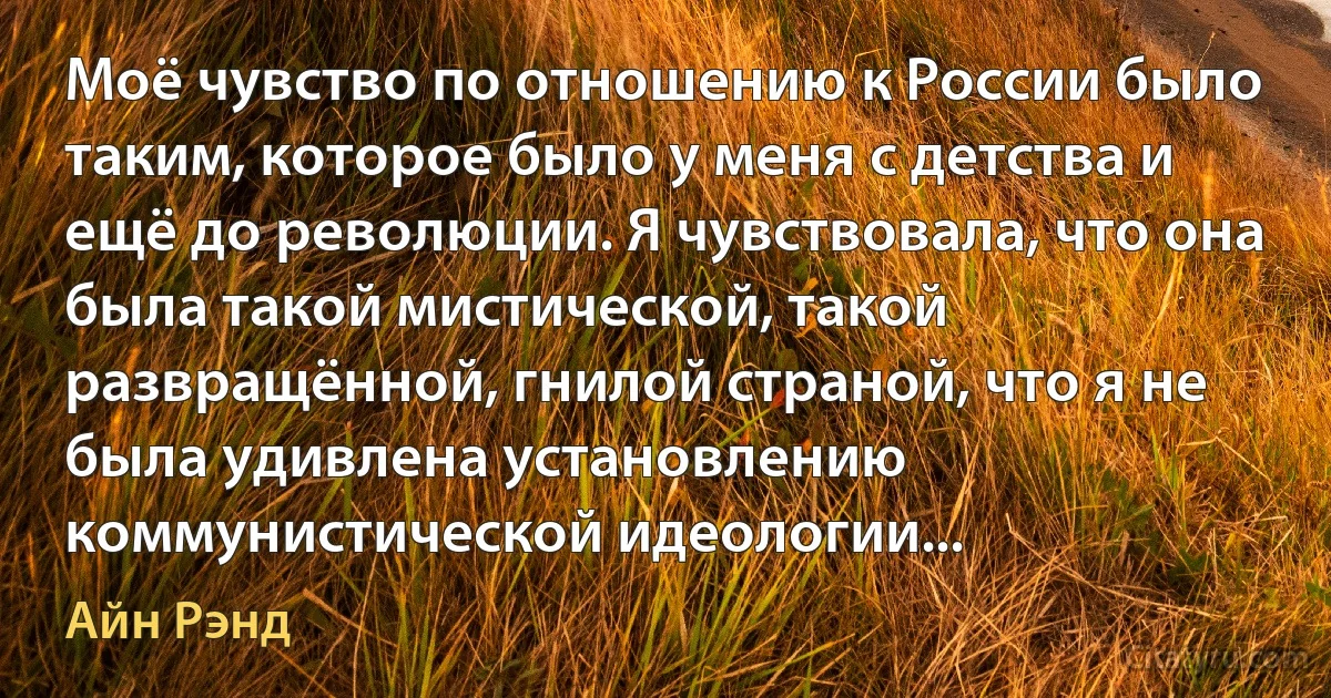 Моё чувство по отношению к России было таким, которое было у меня с детства и ещё до революции. Я чувствовала, что она была такой мистической, такой развращённой, гнилой страной, что я не была удивлена установлению коммунистической идеологии... (Айн Рэнд)