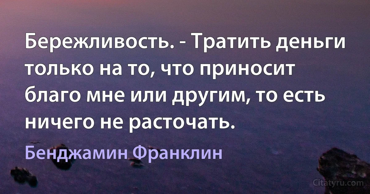 Бережливость. - Тратить деньги только на то, что приносит благо мне или другим, то есть ничего не расточать. (Бенджамин Франклин)