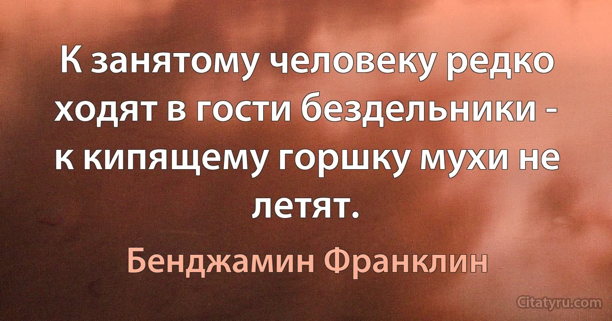 К занятому человеку редко ходят в гости бездельники - к кипящему горшку мухи не летят. (Бенджамин Франклин)